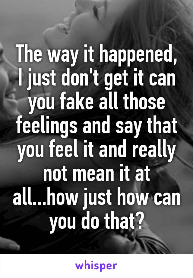 The way it happened, I just don't get it can you fake all those feelings and say that you feel it and really not mean it at all...how just how can you do that?