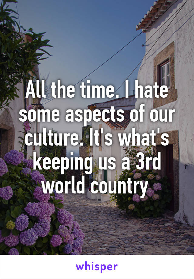 All the time. I hate some aspects of our culture. It's what's keeping us a 3rd world country 