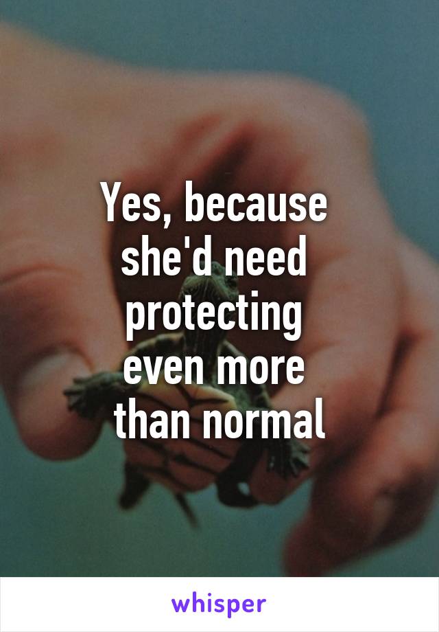 Yes, because 
she'd need 
protecting 
even more 
than normal