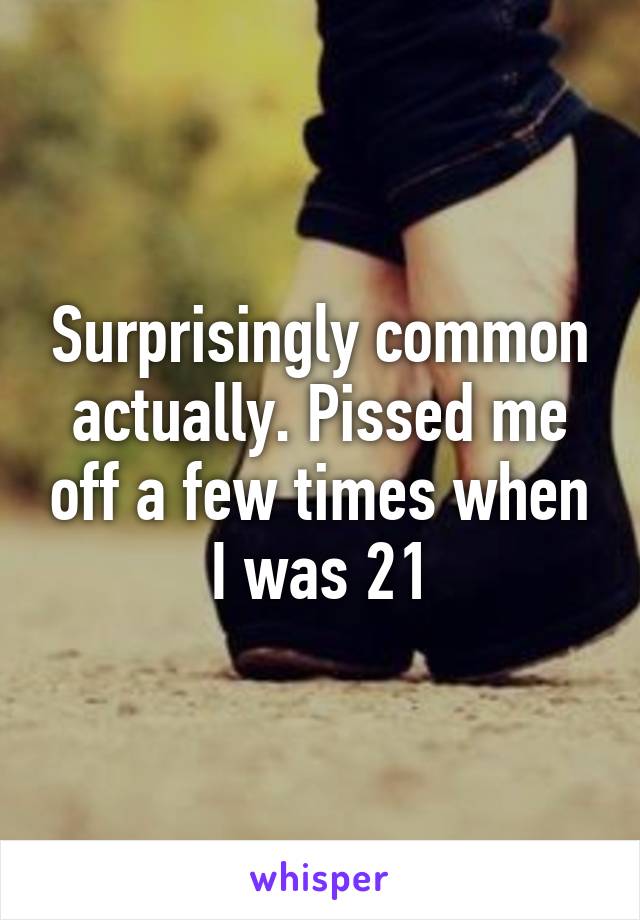 Surprisingly common actually. Pissed me off a few times when I was 21