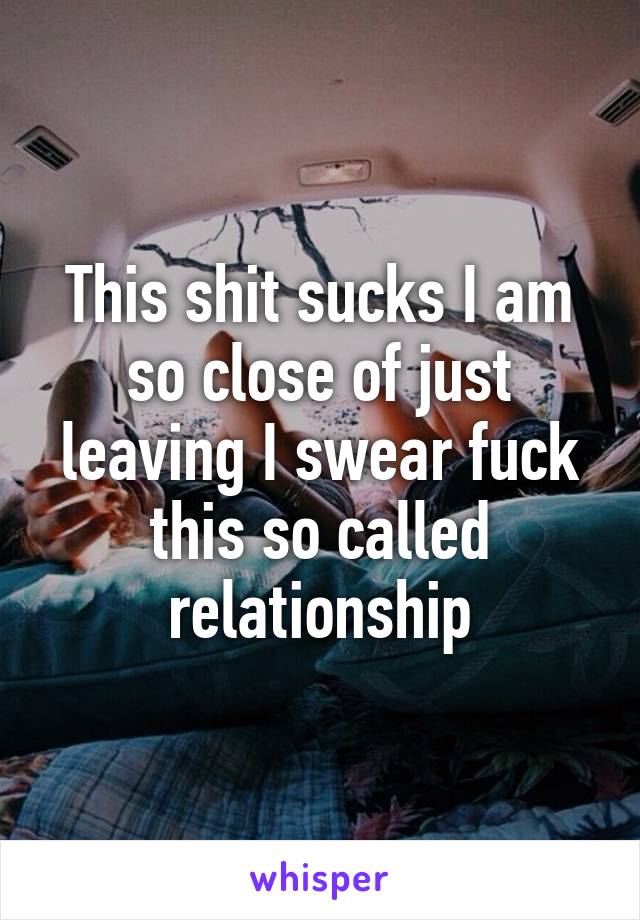 This shit sucks I am so close of just leaving I swear fuck this so called relationship