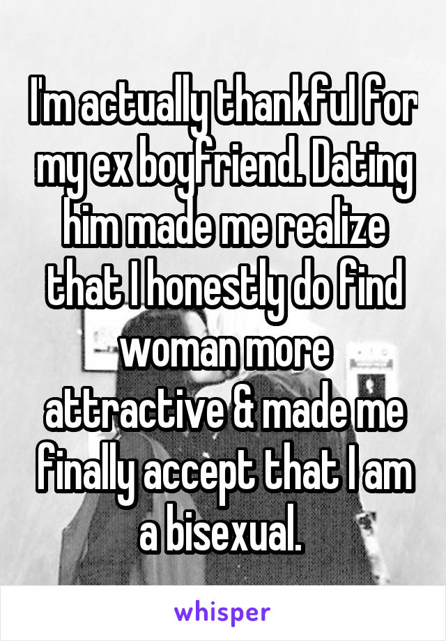 I'm actually thankful for my ex boyfriend. Dating him made me realize that I honestly do find woman more attractive & made me finally accept that I am a bisexual. 