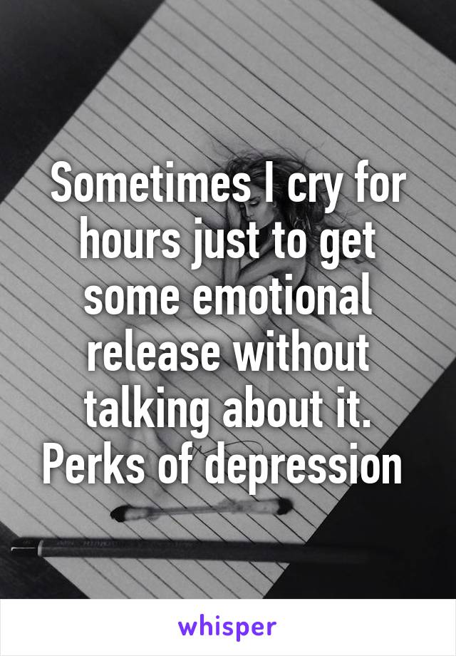 Sometimes I cry for hours just to get some emotional release without talking about it. Perks of depression 