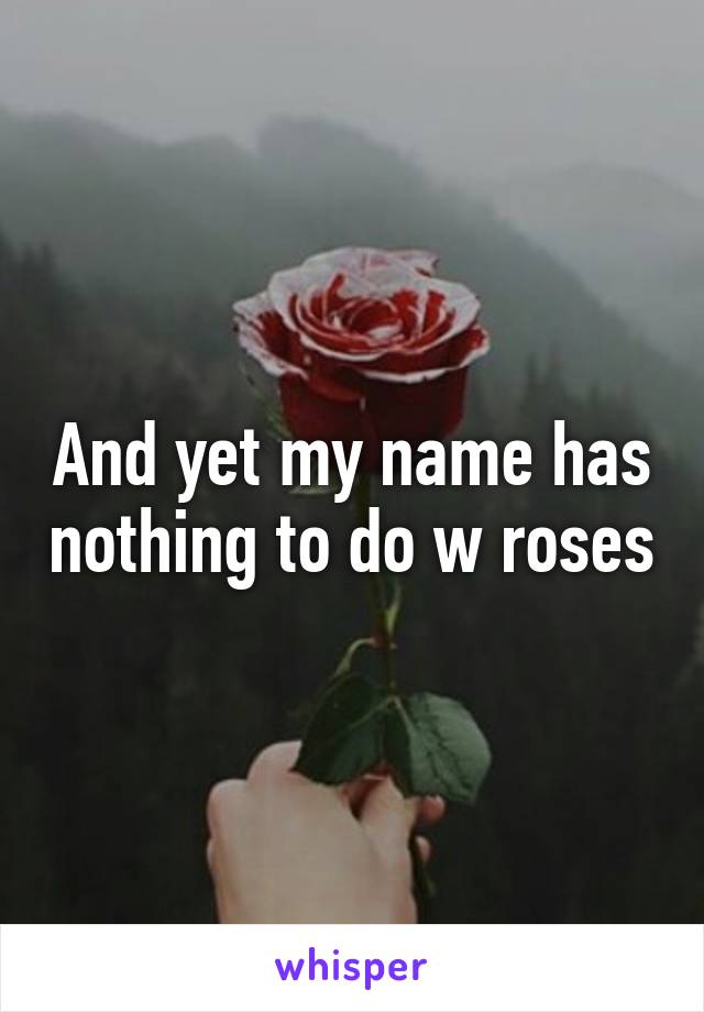 And yet my name has nothing to do w roses