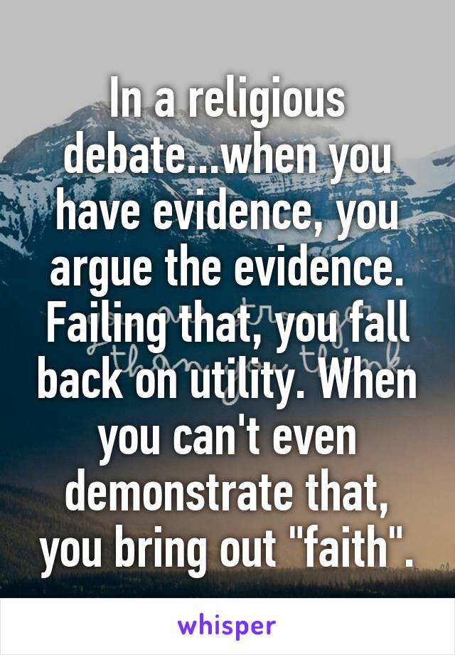 In a religious debate...when you have evidence, you argue the evidence. Failing that, you fall back on utility. When you can't even demonstrate that, you bring out "faith".