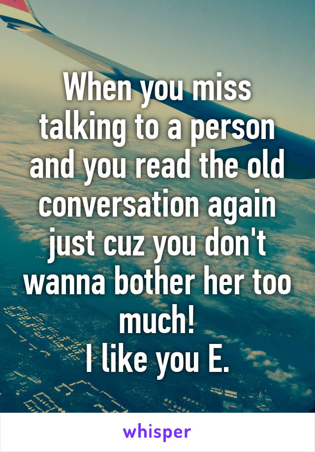 When you miss talking to a person and you read the old conversation again just cuz you don't wanna bother her too much!
I like you E.