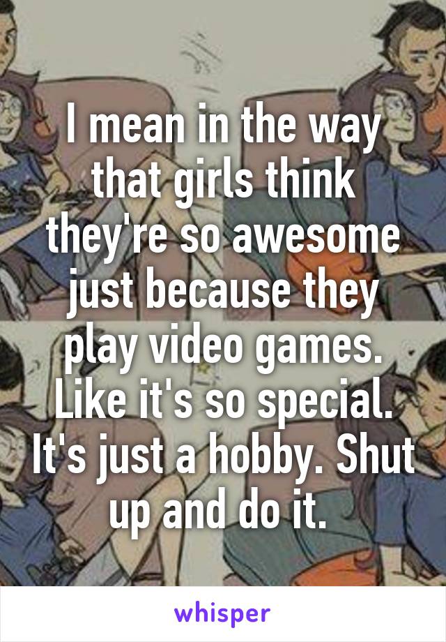 I mean in the way that girls think they're so awesome just because they play video games. Like it's so special. It's just a hobby. Shut up and do it. 