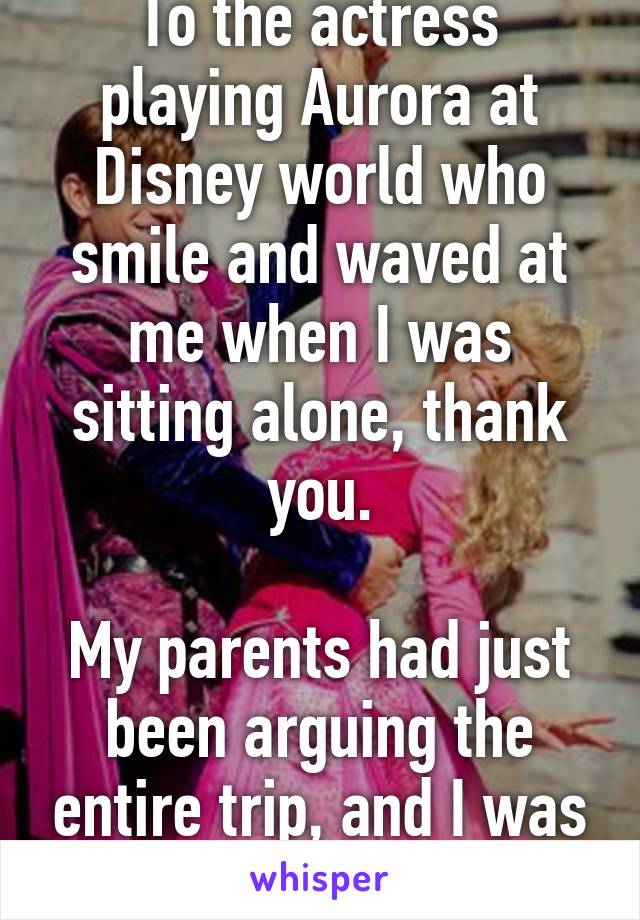 To the actress playing Aurora at Disney world who smile and waved at me when I was sitting alone, thank you.

My parents had just been arguing the entire trip, and I was about to breakdown.