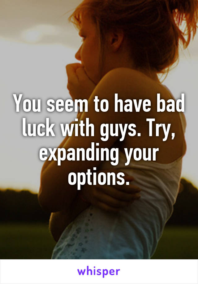 You seem to have bad luck with guys. Try, expanding your options.