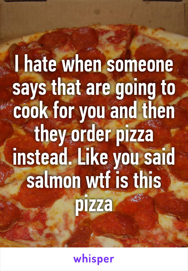 I hate when someone says that are going to cook for you and then they order pizza instead. Like you said salmon wtf is this pizza