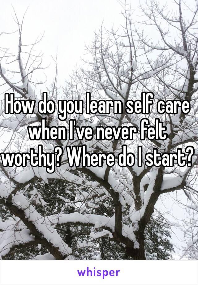 How do you learn self care when I've never felt worthy? Where do I start? 