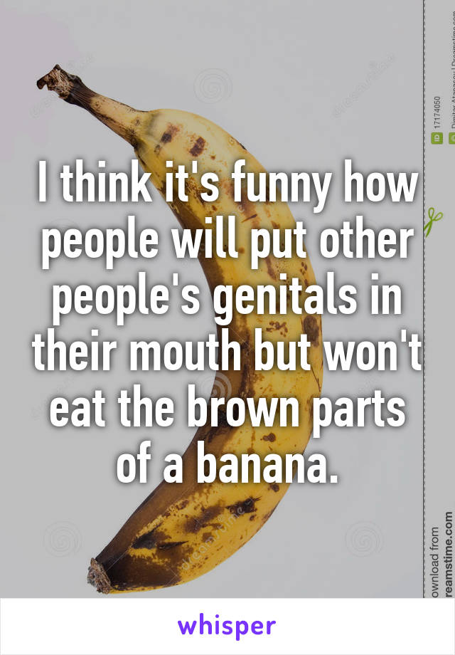 I think it's funny how people will put other people's genitals in their mouth but won't eat the brown parts of a banana.