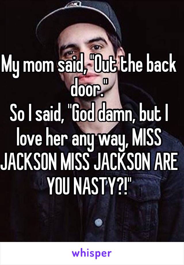 My mom said, "Out the back door." 
So I said, "God damn, but I love her any way, MISS JACKSON MISS JACKSON ARE YOU NASTY?!"