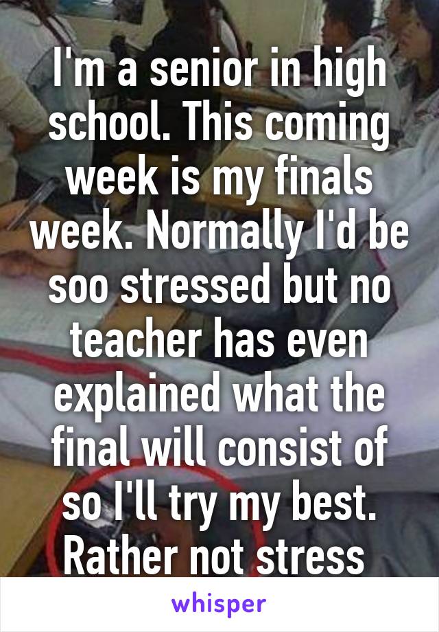 I'm a senior in high school. This coming week is my finals week. Normally I'd be soo stressed but no teacher has even explained what the final will consist of so I'll try my best. Rather not stress 