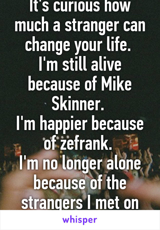 It's curious how much a stranger can change your life. 
I'm still alive because of Mike Skinner. 
I'm happier because of zefrank. 
I'm no longer alone because of the strangers I met on the streets. 