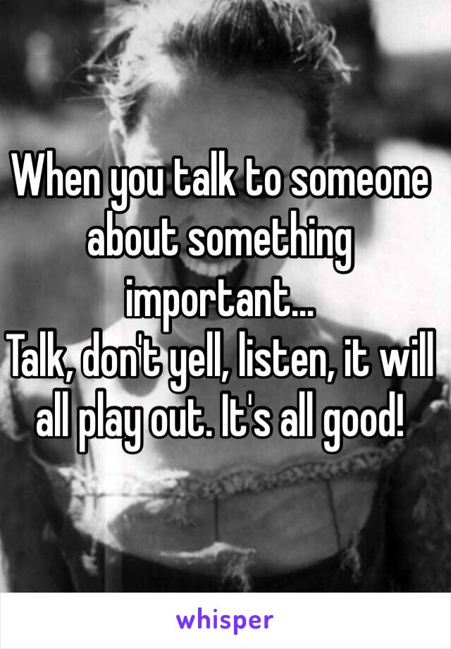 When you talk to someone about something important…
Talk, don't yell, listen, it will all play out. It's all good!