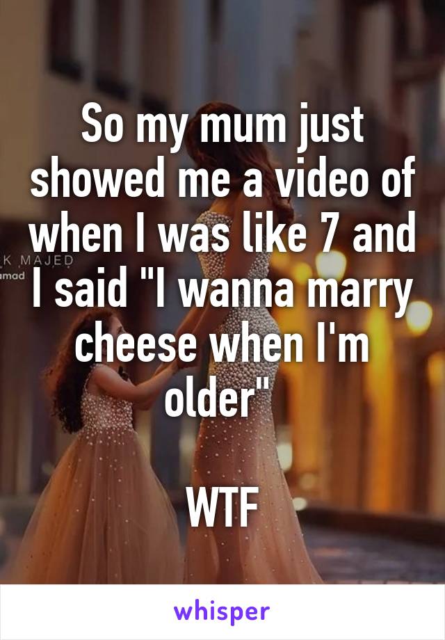 So my mum just showed me a video of when I was like 7 and I said "I wanna marry cheese when I'm older" 

WTF