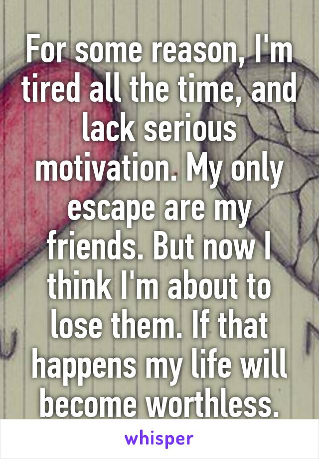 For some reason, I'm tired all the time, and lack serious motivation. My only escape are my friends. But now I think I'm about to lose them. If that happens my life will become worthless.