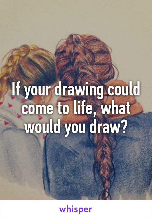 If your drawing could come to life, what would you draw?