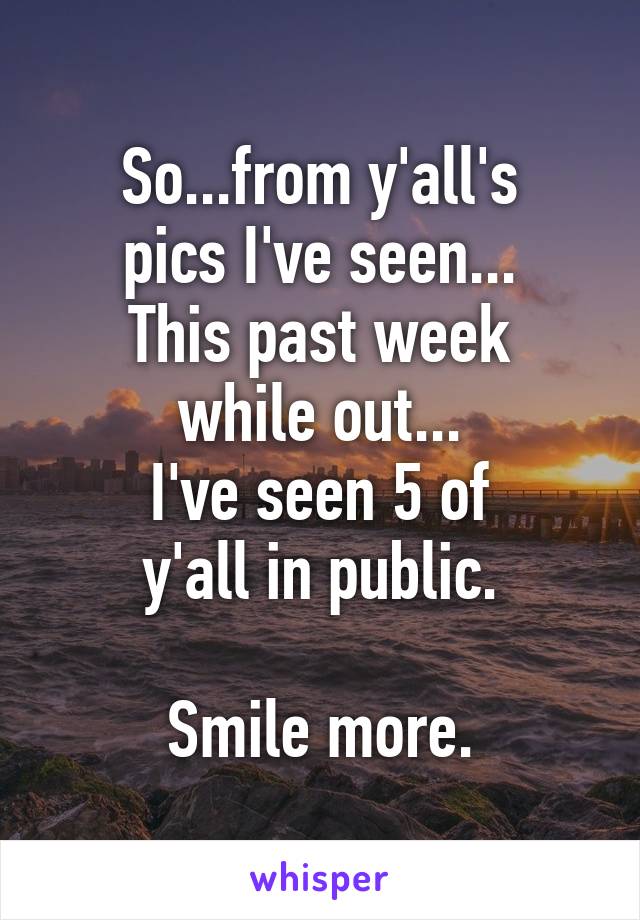 So...from y'all's
pics I've seen...
This past week
while out...
I've seen 5 of
y'all in public.

Smile more.