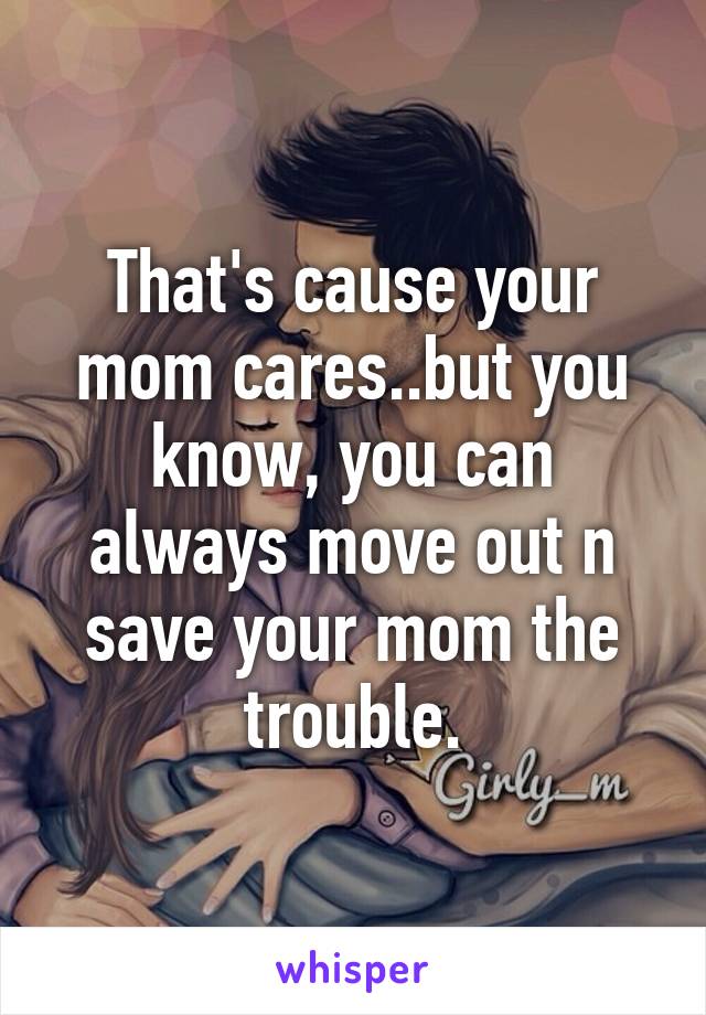 That's cause your mom cares..but you know, you can always move out n save your mom the trouble.