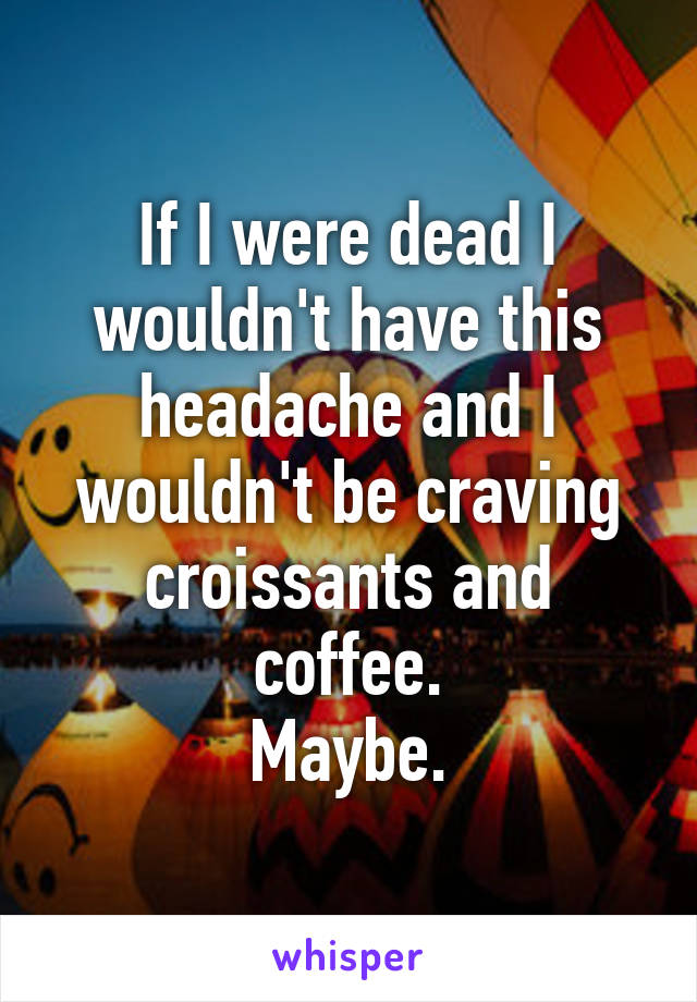 If I were dead I wouldn't have this headache and I wouldn't be craving croissants and coffee.
Maybe.