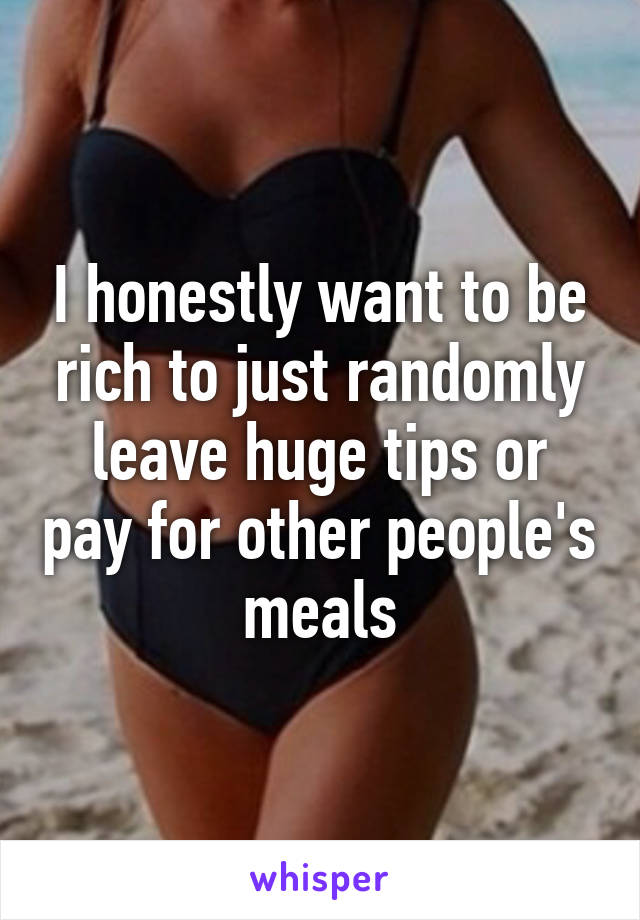 I honestly want to be rich to just randomly leave huge tips or pay for other people's meals