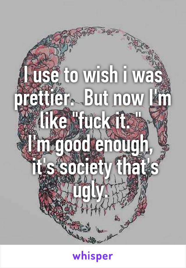 I use to wish i was prettier.  But now I'm like "fuck it. " 
I'm good enough, 
 it's society that's ugly. 