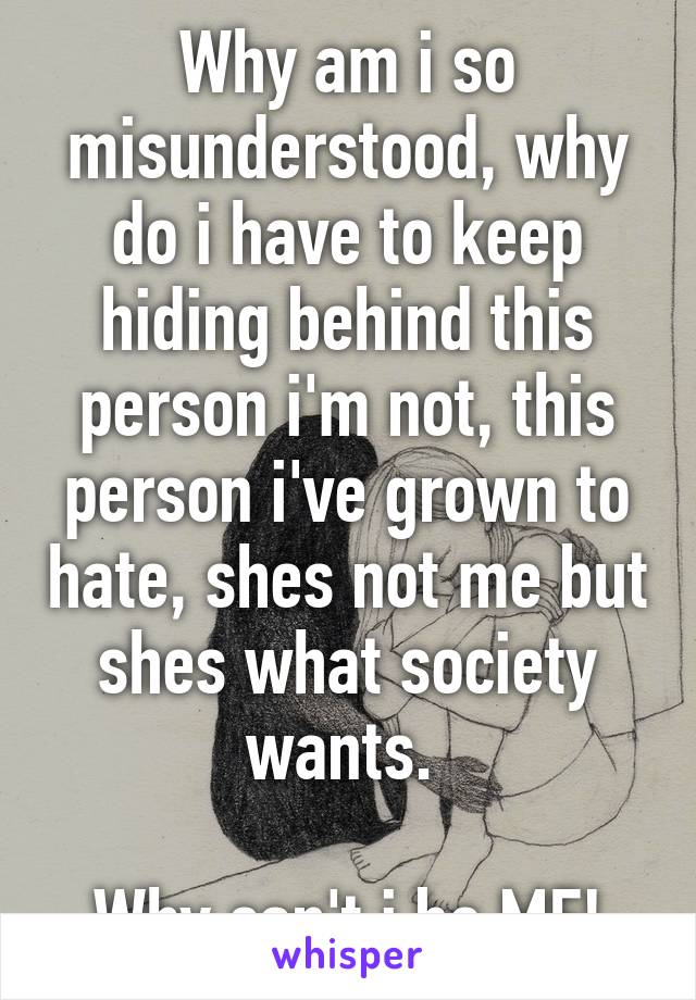 Why am i so misunderstood, why do i have to keep hiding behind this person i'm not, this person i've grown to hate, shes not me but shes what society wants. 

Why can't i be ME!