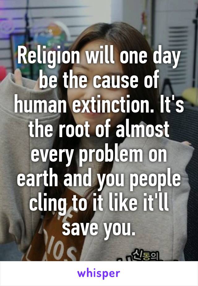 Religion will one day be the cause of human extinction. It's the root of almost every problem on earth and you people cling to it like it'll save you.