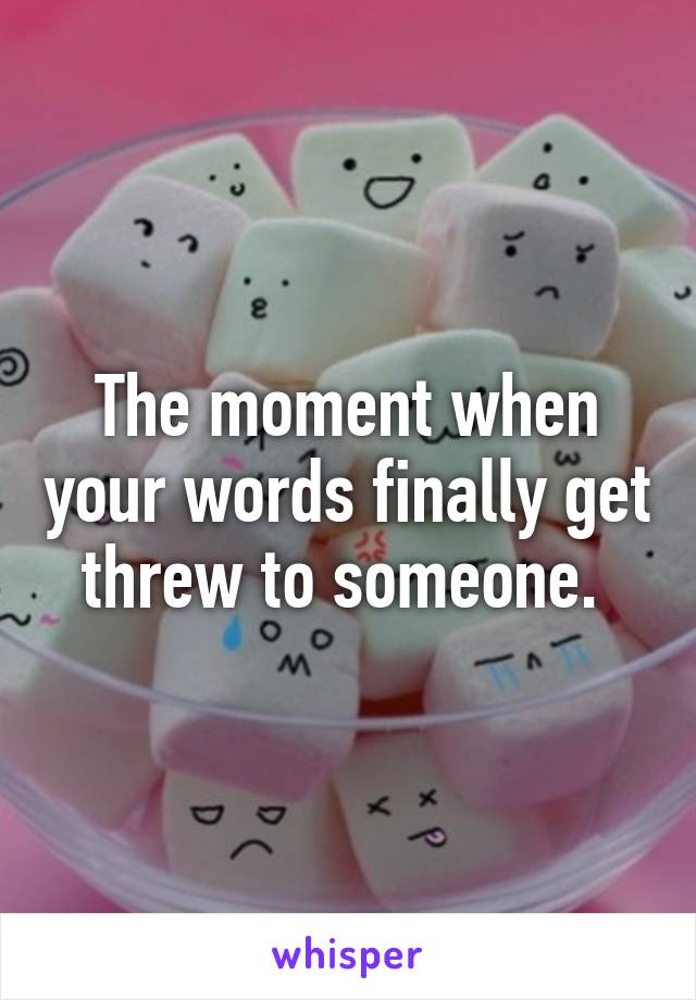 The moment when your words finally get threw to someone. 