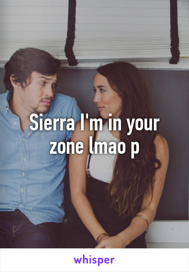 Sierra I'm in your zone lmao p