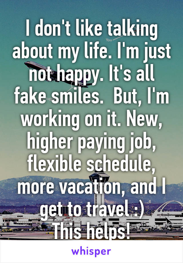 I don't like talking about my life. I'm just not happy. It's all fake smiles.  But, I'm working on it. New, higher paying job, flexible schedule, more vacation, and I get to travel :)
This helps!