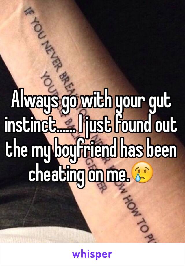 Always go with your gut instinct...... I just found out the my boyfriend has been cheating on me.😢