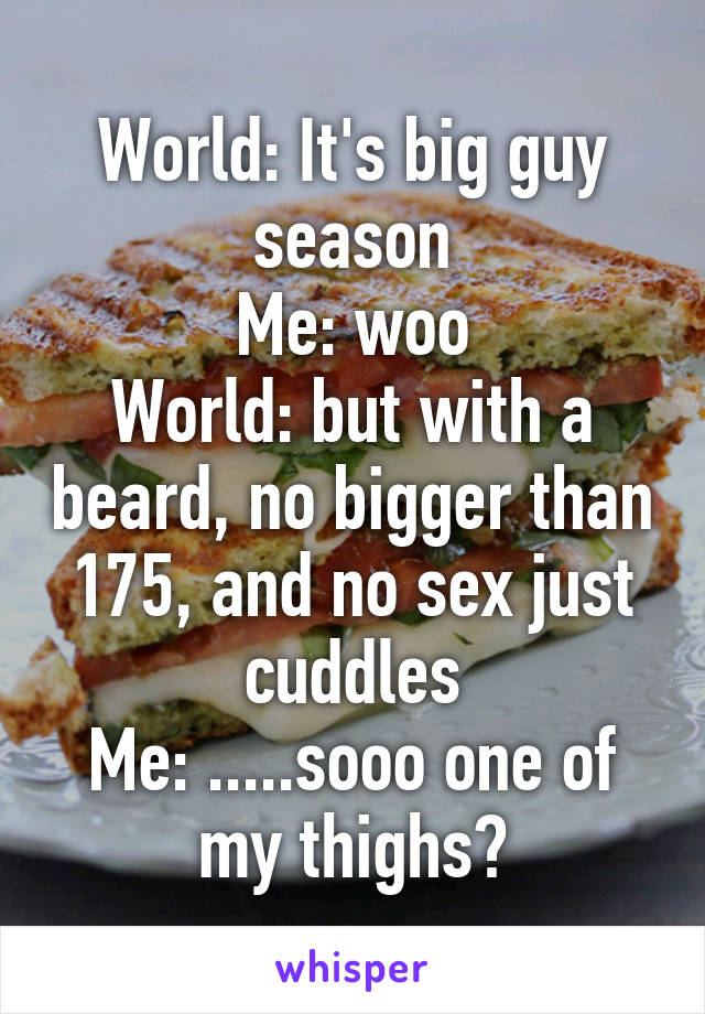 World: It's big guy season
Me: woo
World: but with a beard, no bigger than 175, and no sex just cuddles
Me: .....sooo one of my thighs?