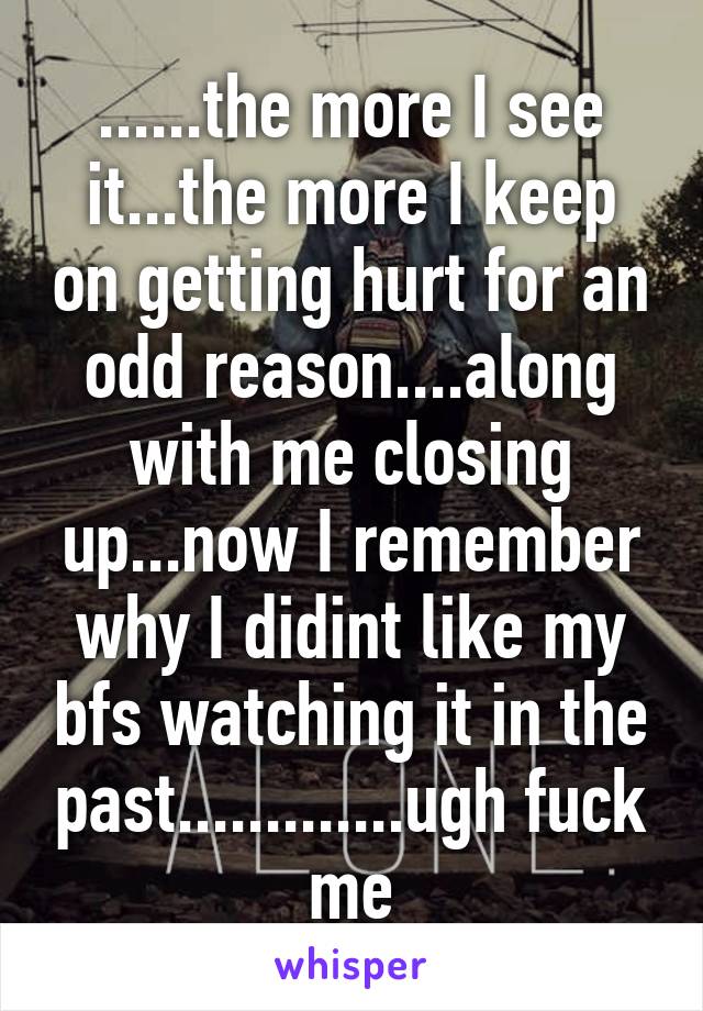 ......the more I see it...the more I keep on getting hurt for an odd reason....along with me closing up...now I remember why I didint like my bfs watching it in the past.............ugh fuck me