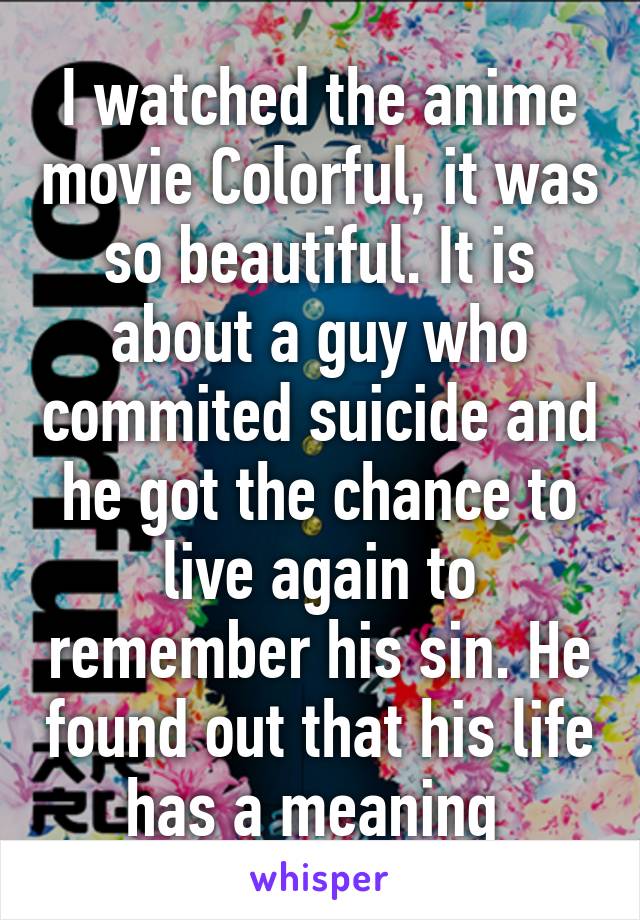 I watched the anime movie Colorful, it was so beautiful. It is about a guy who commited suicide and he got the chance to live again to remember his sin. He found out that his life has a meaning 