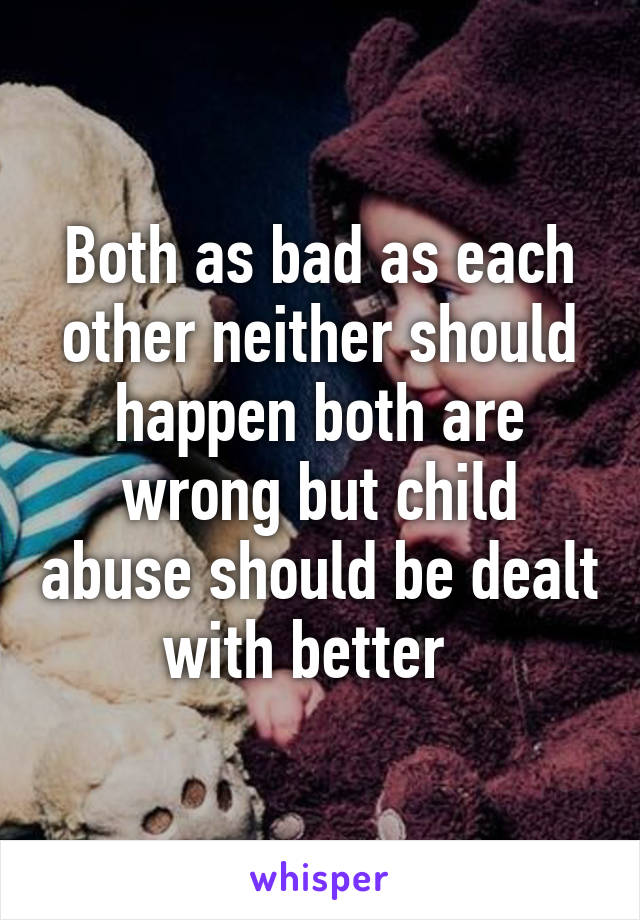 Both as bad as each other neither should happen both are wrong but child abuse should be dealt with better  