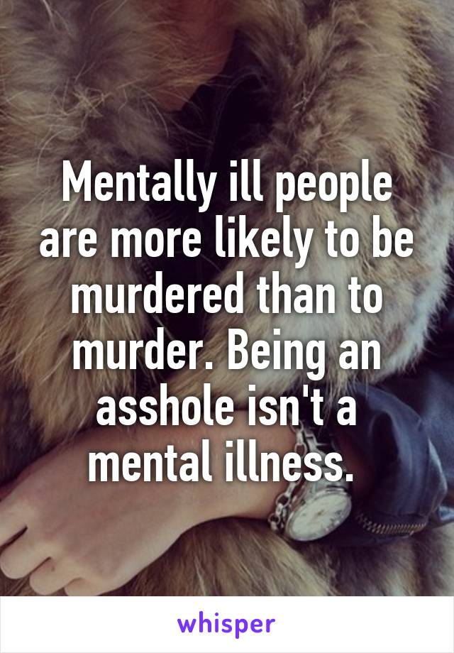 Mentally ill people are more likely to be murdered than to murder. Being an asshole isn't a mental illness. 