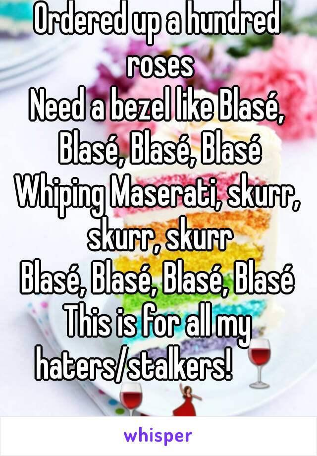 Ordered up a hundred roses
Need a bezel like Blasé, Blasé, Blasé, Blasé
Whiping Maserati, skurr, skurr, skurr
Blasé, Blasé, Blasé, Blasé
This is for all my haters/stalkers!🍷🍷💃