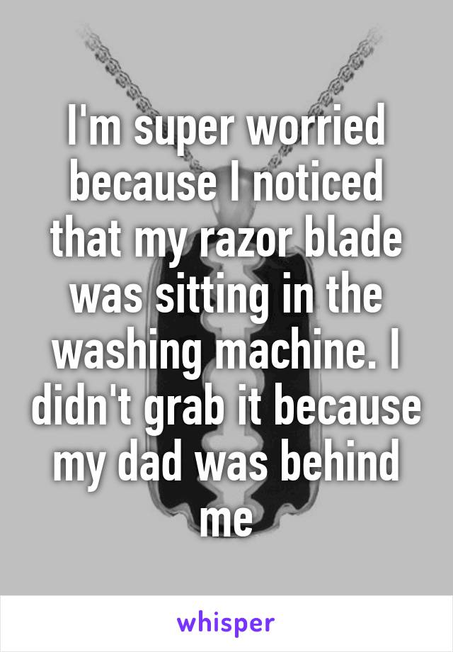 I'm super worried because I noticed that my razor blade was sitting in the washing machine. I didn't grab it because my dad was behind me