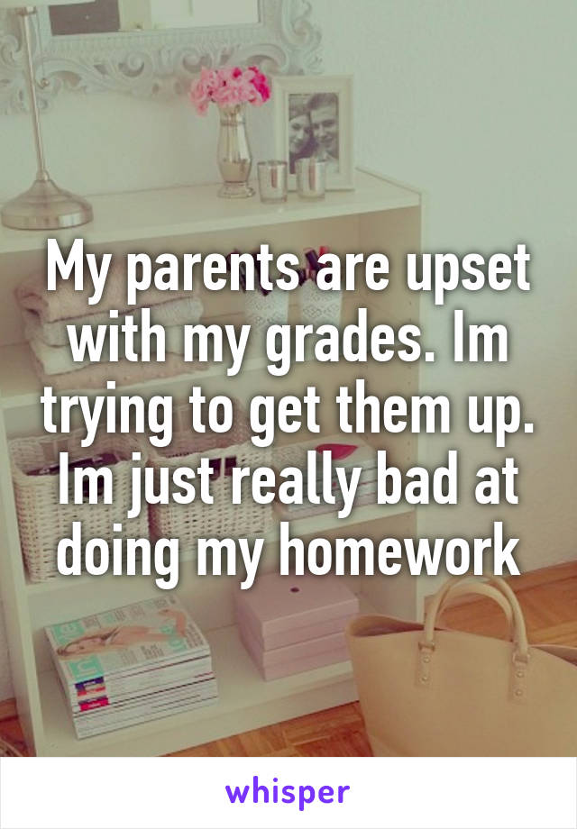 My parents are upset with my grades. Im trying to get them up. Im just really bad at doing my homework