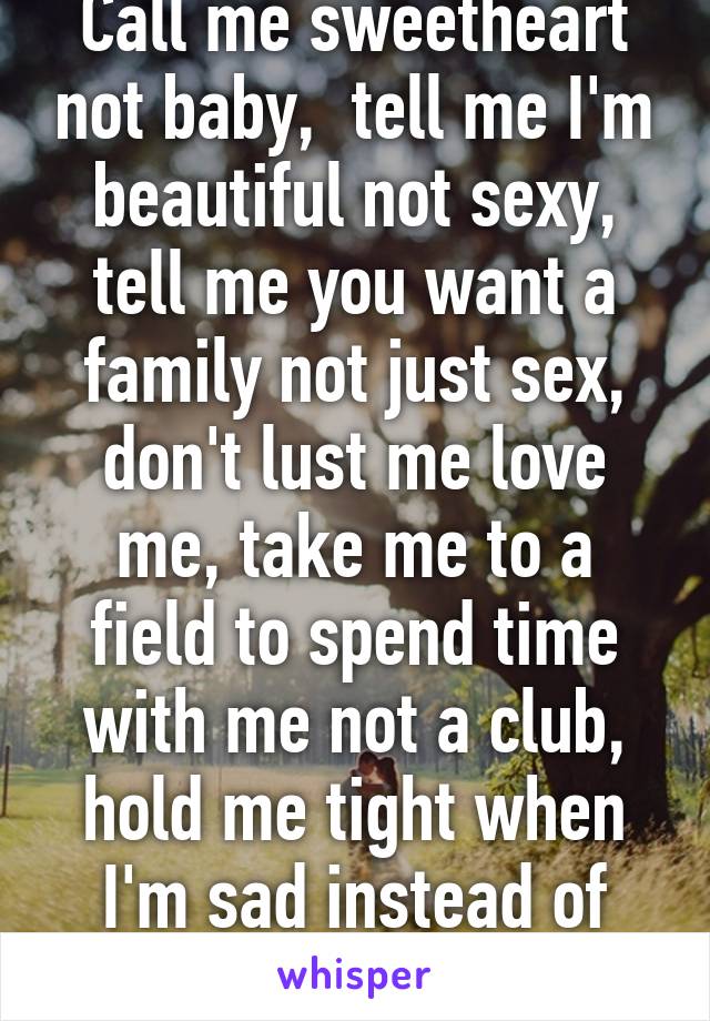 Call me sweetheart not baby,  tell me I'm beautiful not sexy, tell me you want a family not just sex, don't lust me love me, take me to a field to spend time with me not a club, hold me tight when I'm sad instead of ignoring me. 