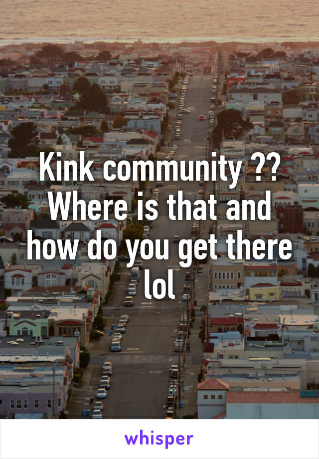 Kink community ?? Where is that and how do you get there lol