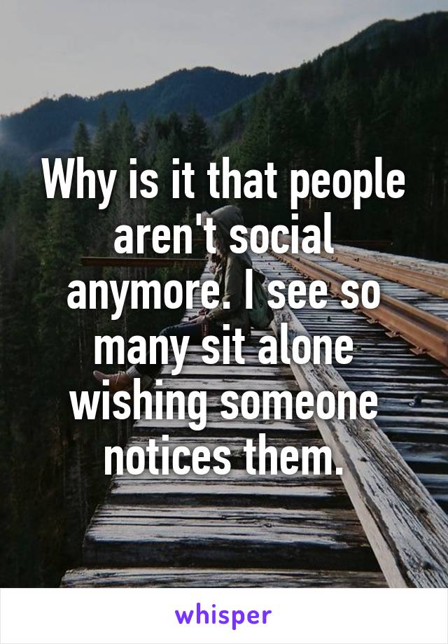 Why is it that people aren't social anymore. I see so many sit alone wishing someone notices them.