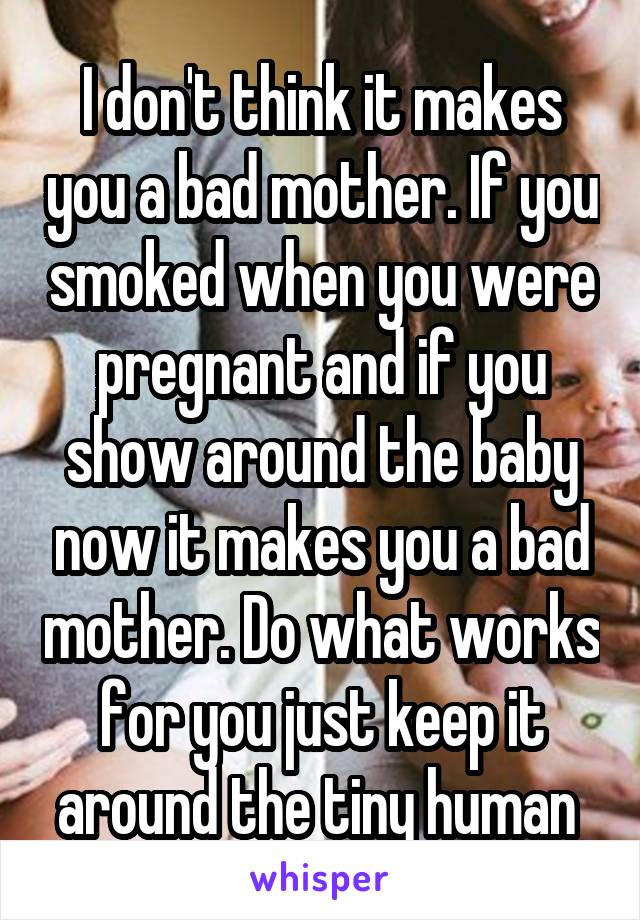 I don't think it makes you a bad mother. If you smoked when you were pregnant and if you show around the baby now it makes you a bad mother. Do what works for you just keep it around the tiny human 