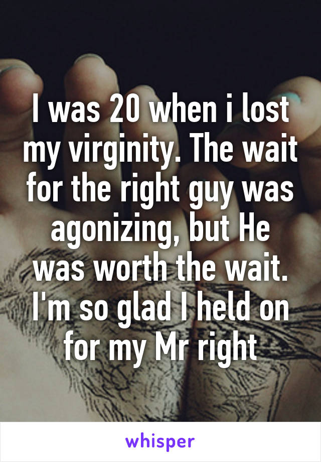 I was 20 when i lost my virginity. The wait for the right guy was agonizing, but He was worth the wait. I'm so glad I held on for my Mr right