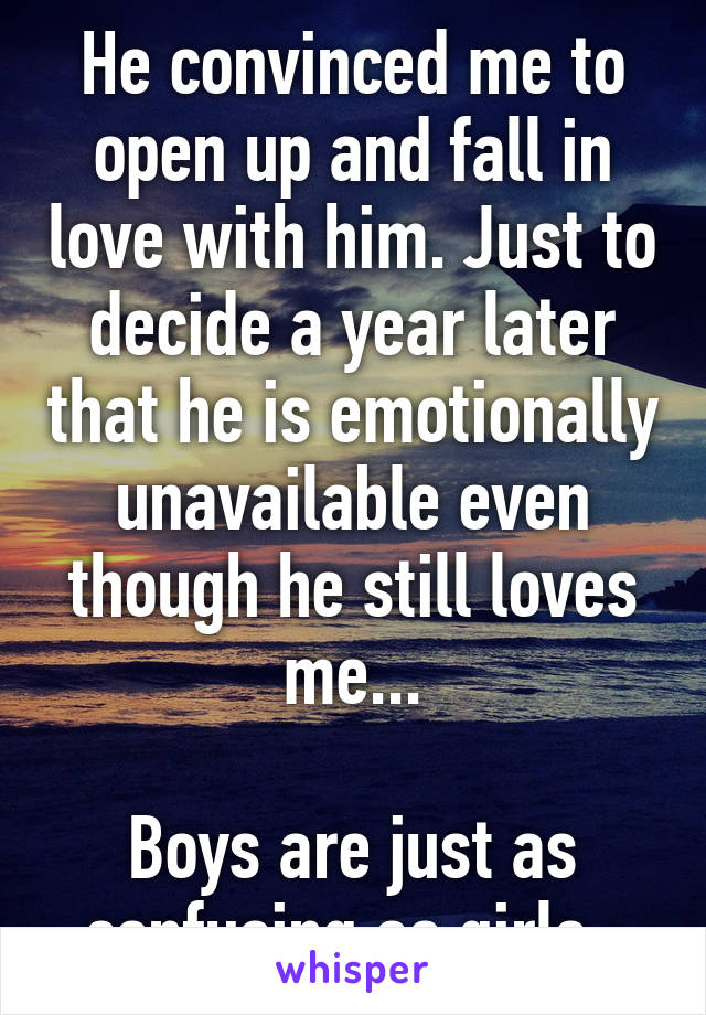 He convinced me to open up and fall in love with him. Just to decide a year later that he is emotionally unavailable even though he still loves me...

Boys are just as confusing as girls. 