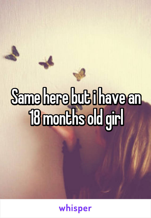 Same here but i have an 18 months old girl