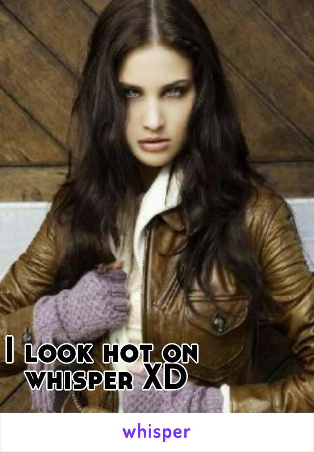 I look hot on whisper XD